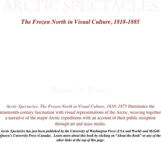 ARCTIC SPECTACLES

The Frozen North in Visual Culture, 1818-1885









Russell A. Potter

Arctic Spectacles: The Frozen North in Visual Culture, 1818–1875 illuminates the nineteenth-century fascination with visual representations of the Arctic, weaving together a narrative of the major Arctic expeditions with an account of their public reception through art and mass media.

Arctic Spectacles has just been published by the University of Washington Press (USA and World) and McGill-Queen’s University Press (Canada).  Learn more about this book by clicking on “About the Book” or any of the other links at the top of this page.

